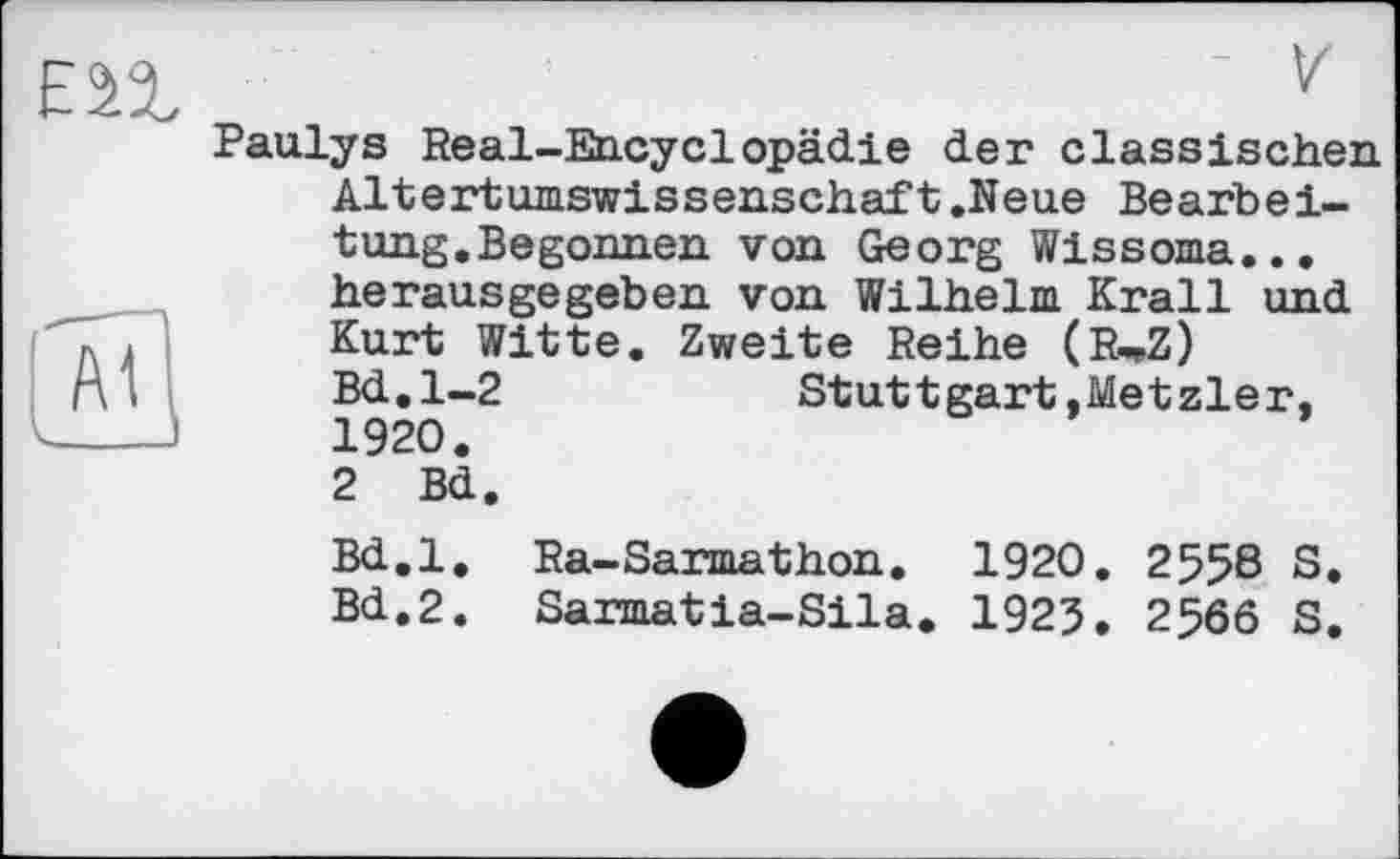 ﻿Paulys Real-Encyclopädie der classischen Altertumswissenschaft.Neue Bearbeitung.Begonnen von Georg Wissoma... herausgegeben von Wilhelm Krall und Kurt Witte. Zweite Reihe (RwZ) Bd.1-2	Stuttgart.Metzler.
1920. 2 Bd.
Bd.l. Ra-Sarmathon. 1920. 2558 S.
Bd.2. Sarmatia-Sila. 1925. 2566 S.